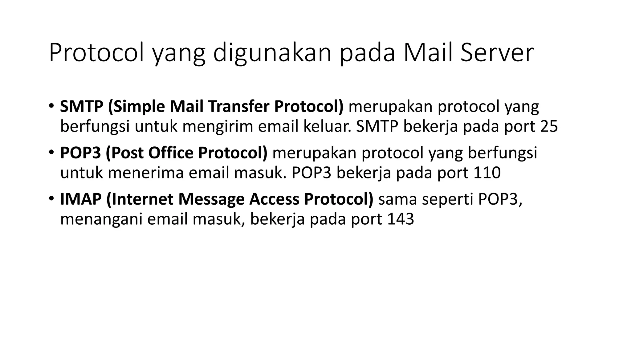 Protocol yang digunakan pada Mail Server
• SMTP (Simple Mail Transfer Protocol) merupakan protocol yang
berfungsi untuk mengirim email keluar. SMTP bekerja pada port 25
• POP3 (Post Office Protocol) merupakan protocol yang berfungsi
untuk menerima email masuk. POP3 bekerja pada port 110
• IMAP (Internet Message Access Protocol) sama seperti POP3,
menangani email masuk, bekerja pada port 143
 