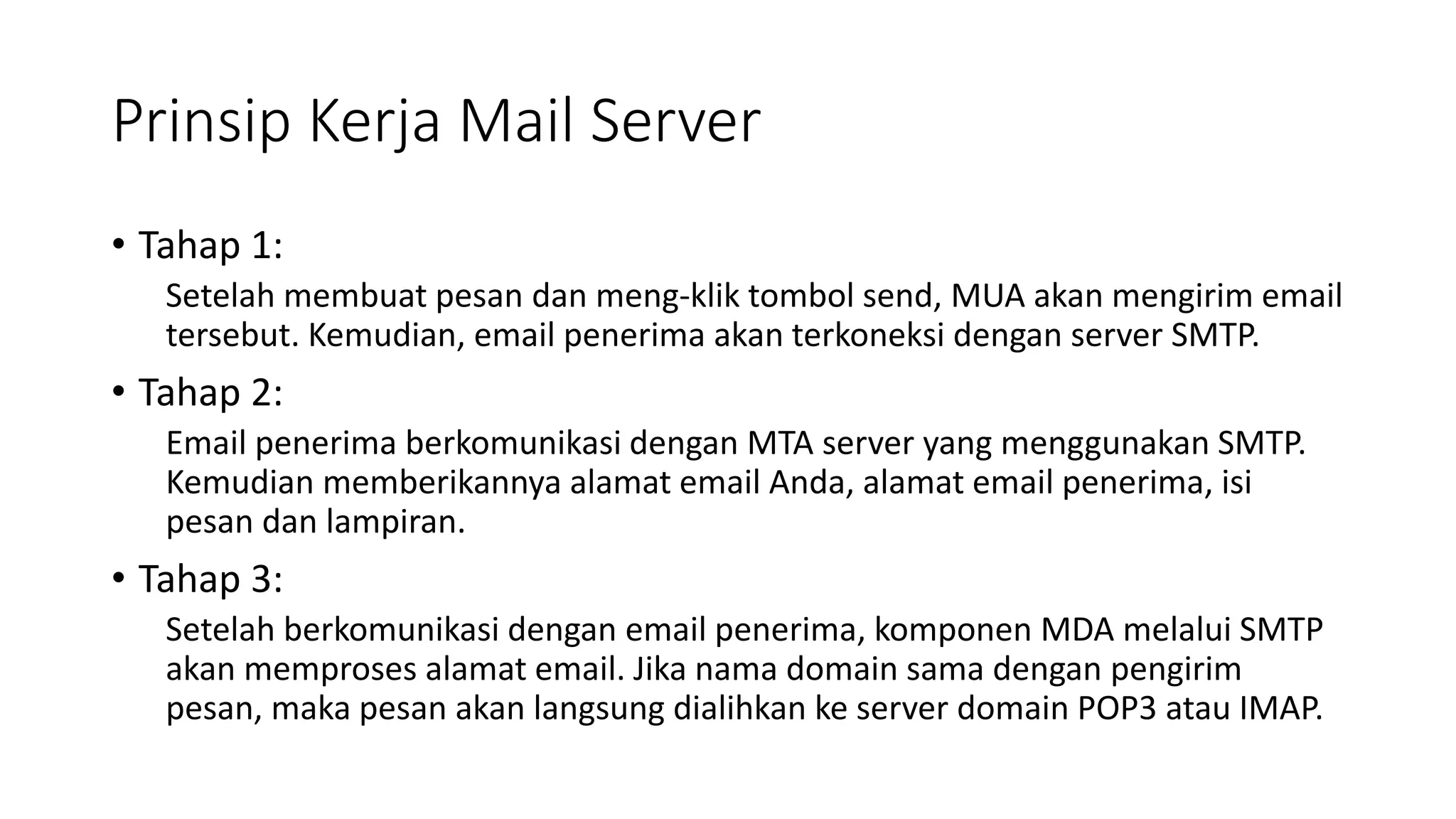 Prinsip Kerja Mail Server
• Tahap 1:
Setelah membuat pesan dan meng-klik tombol send, MUA akan mengirim email
tersebut. Kemudian, email penerima akan terkoneksi dengan server SMTP.
• Tahap 2:
Email penerima berkomunikasi dengan MTA server yang menggunakan SMTP.
Kemudian memberikannya alamat email Anda, alamat email penerima, isi
pesan dan lampiran.
• Tahap 3:
Setelah berkomunikasi dengan email penerima, komponen MDA melalui SMTP
akan memproses alamat email. Jika nama domain sama dengan pengirim
pesan, maka pesan akan langsung dialihkan ke server domain POP3 atau IMAP.
 