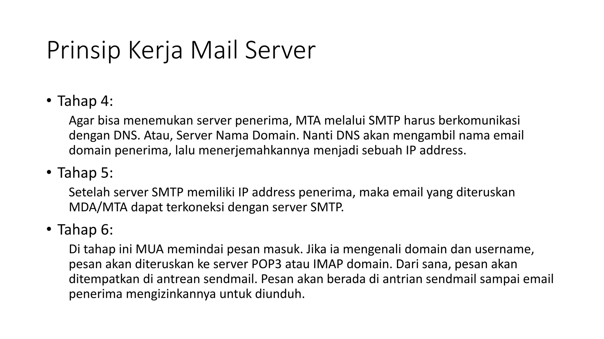 Prinsip Kerja Mail Server
• Tahap 4:
Agar bisa menemukan server penerima, MTA melalui SMTP harus berkomunikasi
dengan DNS. Atau, Server Nama Domain. Nanti DNS akan mengambil nama email
domain penerima, lalu menerjemahkannya menjadi sebuah IP address.
• Tahap 5:
Setelah server SMTP memiliki IP address penerima, maka email yang diteruskan
MDA/MTA dapat terkoneksi dengan server SMTP.
• Tahap 6:
Di tahap ini MUA memindai pesan masuk. Jika ia mengenali domain dan username,
pesan akan diteruskan ke server POP3 atau IMAP domain. Dari sana, pesan akan
ditempatkan di antrean sendmail. Pesan akan berada di antrian sendmail sampai email
penerima mengizinkannya untuk diunduh.
 