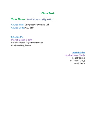Class Task
Task Name: Mail Server Configuration
Course Title: Computer Networks Lab
Course Code: CSE 318
Submitted To
Pranab Bandhu Nath
Senior Lecturer, Department Of CSE
City University, Dhaka
Submitted By
Hasibul Islam Nirob
ID: 182482526
BSc in CSE (Day)
Batch: 49th
 