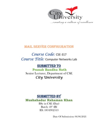 Mail Server Configuration
Course Code: CSE-317
Course Title: Computer Networks Lab
Submitted To
Pranab Bandhu Nath
Senior Lecturer, Department of CSE
City University
Submitted By
Mushahadur Rahaman Khan
BSc in CSE (Day)
Batch: 49th
(B)
ID: 1834902513
Date Of Submission: 06/06/2021
 