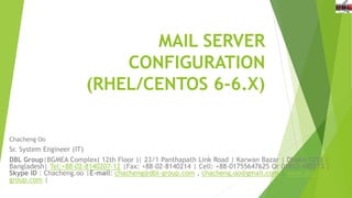 MAIL SERVER
CONFIGURATION
(RHEL/CENTOS 6-6.X)
Chacheng Oo
Sr. System Engineer (IT)
DBL Group|BGMEA Complex( 12th Floor )| 23/1 Panthapath Link Road | Karwan Bazar | Dhaka-1215 |
Bangladesh| Tel:+88-02-8140207-12 |Fax: +88-02-8140214 | Cell: +88-01755647625 Or 01812-490773 |
Skype ID : Chacheng.oo |E-mail: chacheng@dbl-group.com , chacheng.oo@gmail.com | www.dbl-
group.com |
 