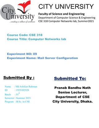 ````````````––
Pranab Bandhu Nath
Senioe Lecturer,
Department of CSE
City University, Dhaka.
Name : Md Ashikur Rahman
ID : 1925102528
Batch : 51
th
Semester : Summer 2021
Program : B.Sc. in CSE
Submitted By :
CITY UNIVERSITY
Faculty of Science and Engineering
Department of Computer Science & Engineering
CSE 318 Computer Networks lab, Summer2021
Submitted To:
Course Code: CSE 318
Course Title: Computer Networks lab
Experiment NO: 09
Experiment Name: Mail Server Configuration
 