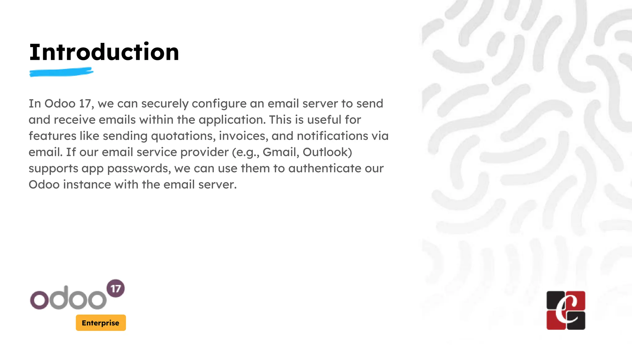 Introduction
Enterprise
In Odoo 17, we can securely configure an email server to send
and receive emails within the application. This is useful for
features like sending quotations, invoices, and notifications via
email. If our email service provider (e.g., Gmail, Outlook)
supports app passwords, we can use them to authenticate our
Odoo instance with the email server.
 