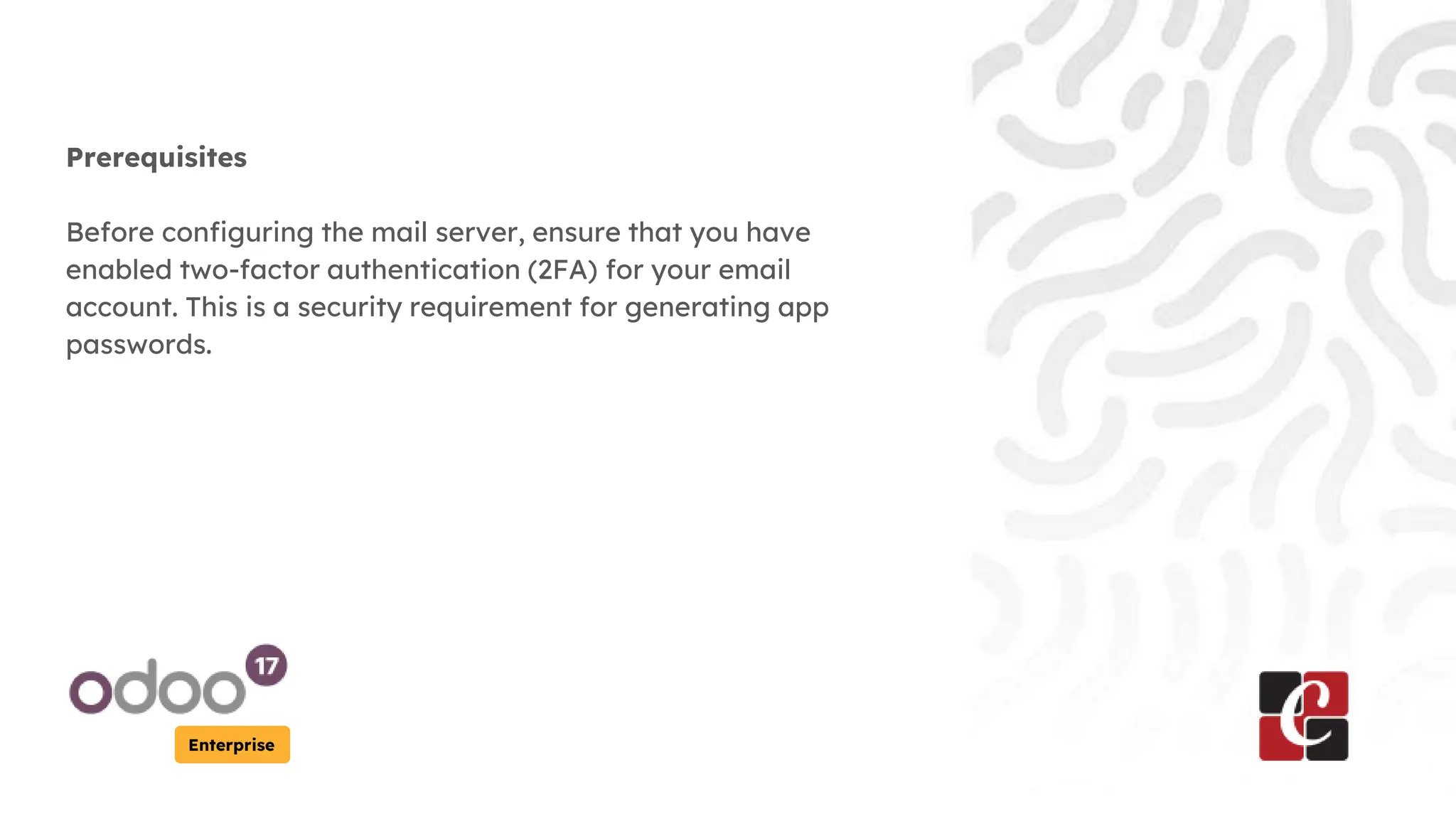 Enterprise
Prerequisites
Before configuring the mail server, ensure that you have
enabled two-factor authentication (2FA) for your email
account. This is a security requirement for generating app
passwords.
 