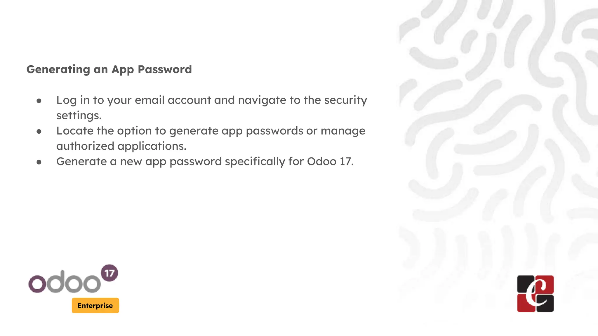 Enterprise
Generating an App Password
● Log in to your email account and navigate to the security
settings.
● Locate the option to generate app passwords or manage
authorized applications.
● Generate a new app password specifically for Odoo 17.
 