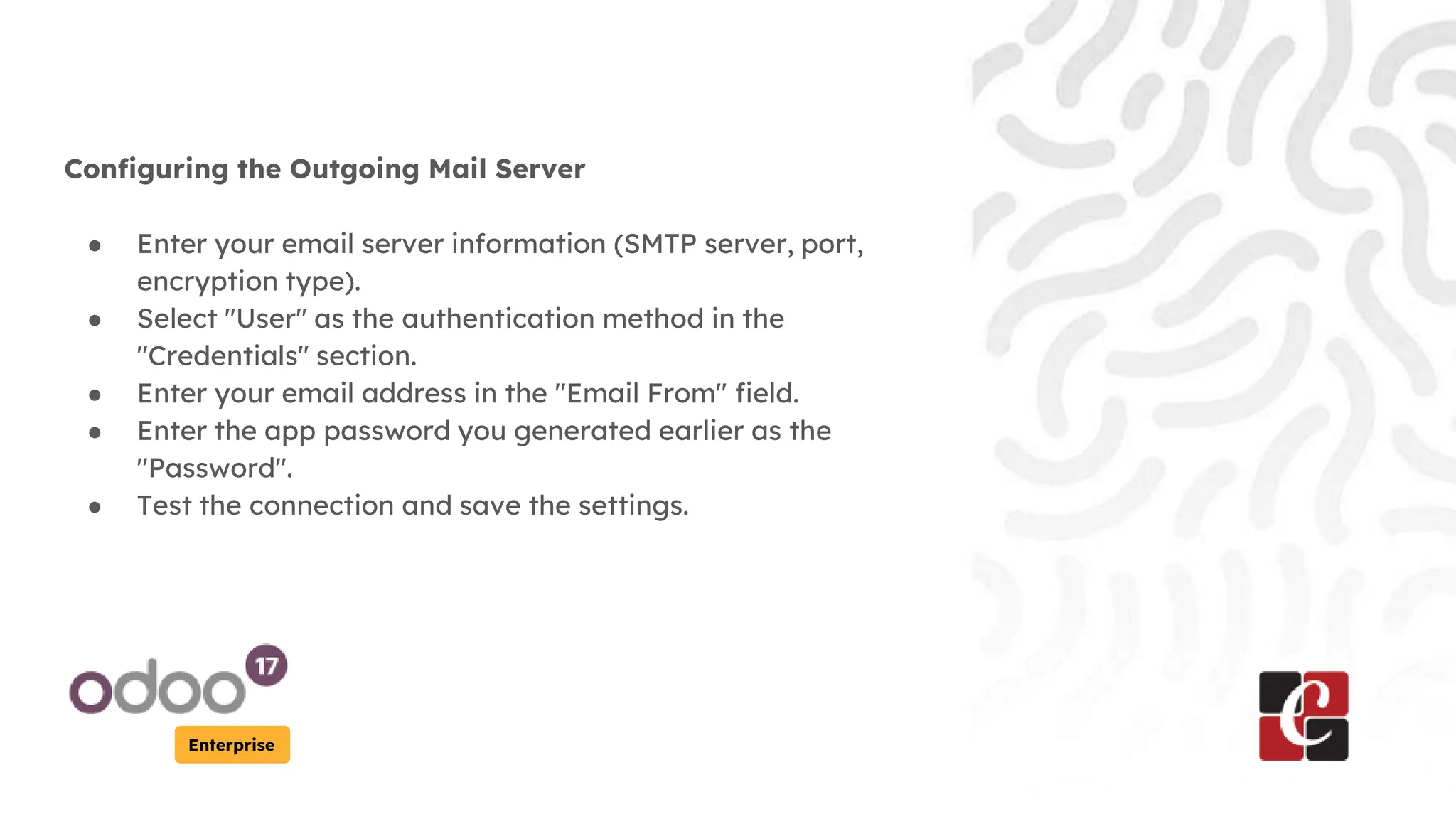Enterprise
Configuring the Outgoing Mail Server
● Enter your email server information (SMTP server, port,
encryption type).
● Select "User" as the authentication method in the
"Credentials" section.
● Enter your email address in the "Email From" field.
● Enter the app password you generated earlier as the
"Password".
● Test the connection and save the settings.
 