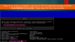 Press “y” to continue installation, Mail Server info & Credentials are kept in the file
“/root/iRedMail-0.9.3/config”. Please keep this file in secure place.
 