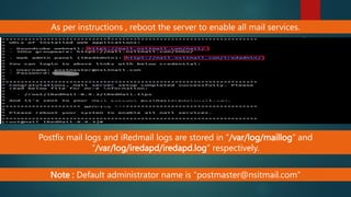 As per instructions , reboot the server to enable all mail services.
Postfix mail logs and iRedmail logs are stored in “/var/log/maillog” and
“/var/log/iredapd/iredapd.log” respectively.
Postfix mail logs and iRedmail logs are stored in
“/var/log/maillog” and “/var/log/iredapd/iredapd.log”
respectively.
Note : Default administrator name is “postmaster@nsitmail.com”
 