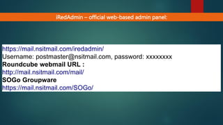 iRedAdmin – official web-based admin panel:
https://mail.nsitmail.com/iredadmin/
Username: postmaster@nsitmail.com, password: xxxxxxxx
Roundcube webmail URL :
http://mail.nsitmail.com/mail/
SOGo Groupware
https://mail.nsitmail.com/SOGo/
 