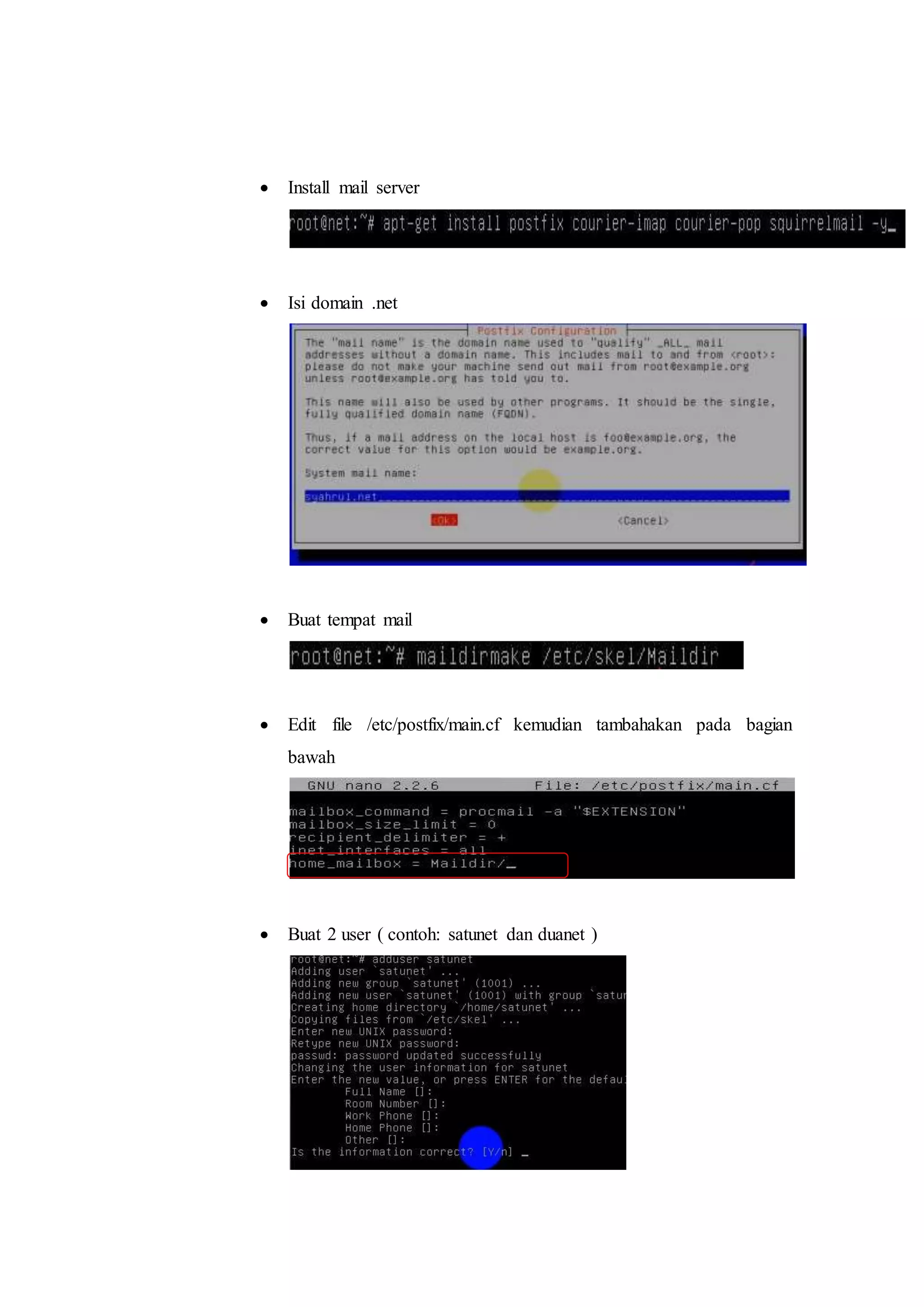  Install mail server 
 Isi domain .net 
 Buat tempat mail 
 Edit file /etc/postfix/main.cf kemudian tambahakan pada bagian 
bawah 
 Buat 2 user ( contoh: satunet dan duanet ) 
 