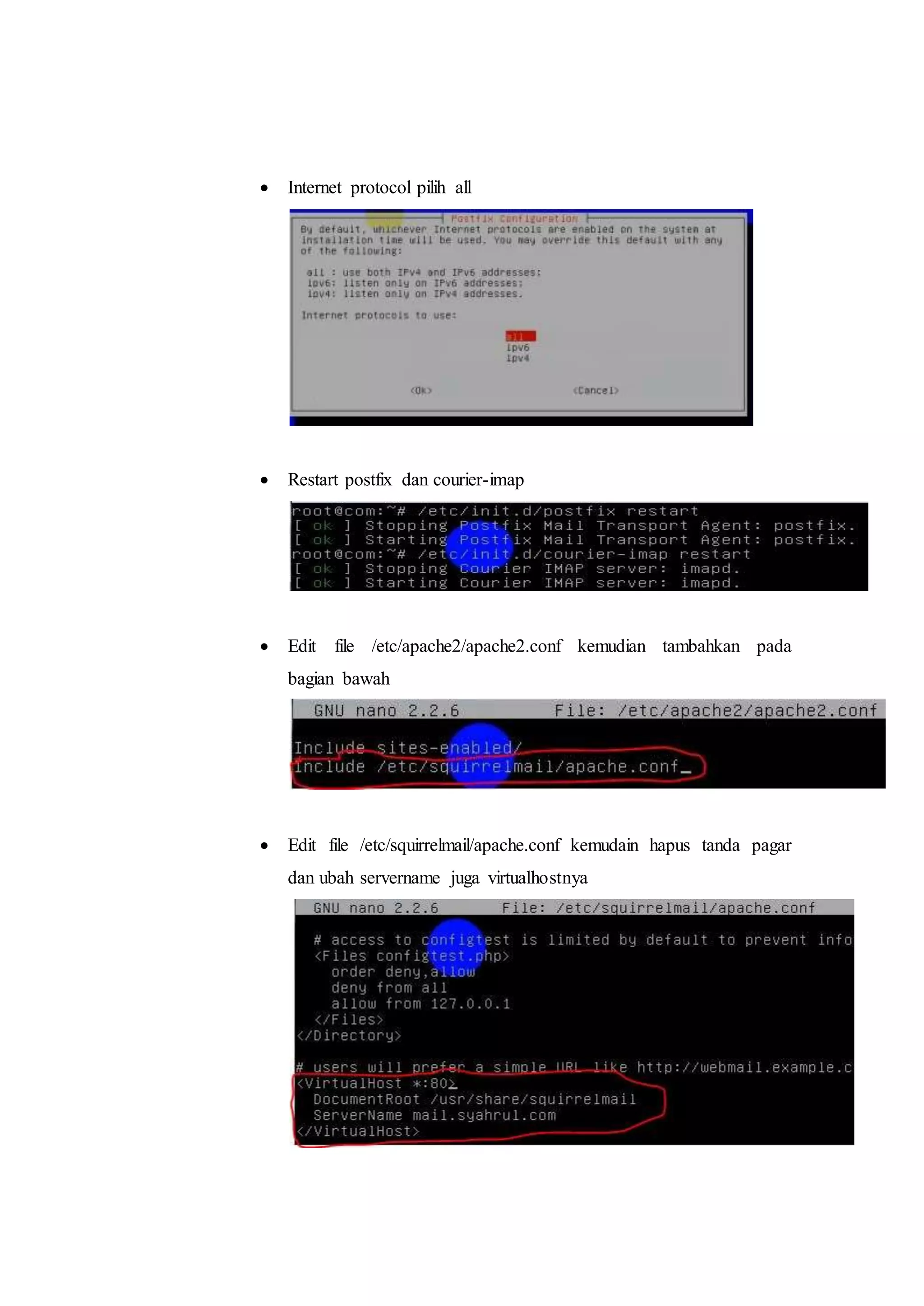  Internet protocol pilih all 
 Restart postfix dan courier-imap 
 Edit file /etc/apache2/apache2.conf kemudian tambahkan pada 
bagian bawah 
 Edit file /etc/squirrelmail/apache.conf kemudain hapus tanda pagar 
dan ubah servername juga virtualhostnya 
 