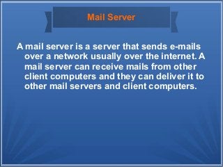 Mail Server
A mail server is a server that sends e-mails
over a network usually over the internet. A
mail server can receive mails from other
client computers and they can deliver it to
other mail servers and client computers.
 