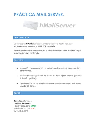 PRÁCTICA MAIL SERVER.
INTRODUCCIÓN
La aplicación HMailServer es un servidor de correo electrónico, que
implementa los protocolos SMPT, POP3 e IMAP4.
Permite administrar el correo de uno o varios dominios y filtrar el correo según
su procedencia o contenido.
OBJETIVO
 Instalación y configuración de un servidor de correo para un dominio
determinado.
 Instalación y configuración de cliente de correo (con interfaz gráfica y
sin interfaz gráfica).
 Configuración del enrutamiento de correo entre servidores SMTP en su
servidor de correo.
DATOS
Dominio: vellido.com
Cuentas de correo:
- dos@vellido.com: IMAP4
- tres@vellido.com: POP3
IP: 10.10.10.12/24
 