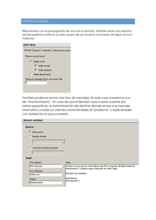 NOTIFICACIONES
Relacionado con la propagación de virus por el dominio, también existe una pestaña
donde podemos notificar a cada usuario de ser receptor o enviador de algún archivo
malicioso.
También podemos enviar otro tipo de mensajes. En este caso crearemos uno
de “Mantenimiento”. En caso de que el Servidor vaya a estar ausente por
tareas específicas, la Administración del dominio decide enviar una mensaje
informativo a todos sus clientes comentándoles el “problema” y explicándoles
con antelación lo que sucederá.
 