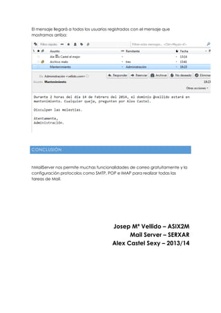 El mensaje llegará a todos los usuarios registrados con el mensaje que
mostramos arriba:
CONCLUSIÓN
hMailServer nos permite muchas funcionalidades de correo gratuitamente y la
configuración protocolos como SMTP, POP e IMAP para realizar todas las
tareas de Mail.
Josep Mª Vellido – ASIX2M
Mail Server – SERXAR
Alex Castel Sexy – 2013/14
 