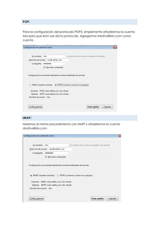POP:
Para la configuración del protocolo POP3, simplemente añadiremos la cuenta
tres para que ésta use dicho protocolo. Agregamos tres@vellido.com como
cuenta.
IMAP:
Haremos el mismo procedimiento con IMAP y añadiremos la cuenta
dos@vellido.com
 