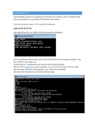 CONEXIÓN POP
Desde Telnet podemos visualizar el contenido de nuestro correo. Simplemente
hay que realizar una conexión POP3 dentro de Telnet.
Con el comando: open + IP + puerto lo haremos:
open 10.10.10.12 110
Nos identificamos con USER y PASS para entrar al Mailbox.
Una vez estemos dentro del correo. Nos sale la lista de mensajes recibidos, más
los “octetos” de cada uno.
Tecleamos el 1 y podremos ver toda la información de éste.
Return-Path: dos@cata.net (el creador), con su IP (10.10.10.6), la fecha, el ID
del mensaje, la fecha y el programa que utilizó (Thunderbird).
Obviamente también el contenido del mensaje.
 