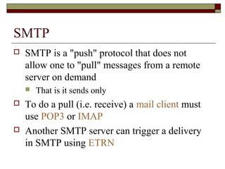 SMTP
 SMTP is a "push" protocol that does not
allow one to "pull" messages from a remote
server on demand
 That is it sends only
 To do a pull (i.e. receive) a mail client must
use POP3 or IMAP
 Another SMTP server can trigger a delivery
in SMTP using ETRN
 