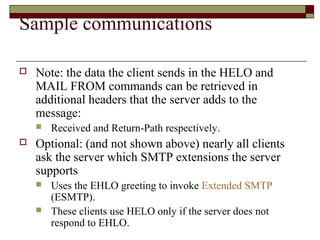 Sample communications
 Note: the data the client sends in the HELO and
MAIL FROM commands can be retrieved in
additional headers that the server adds to the
message:
 Received and Return-Path respectively.
 Optional: (and not shown above) nearly all clients
ask the server which SMTP extensions the server
supports
 Uses the EHLO greeting to invoke Extended SMTP
(ESMTP).
 These clients use HELO only if the server does not
respond to EHLO.
 