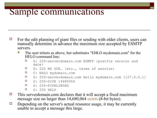 Sample communications
 For the edit planning of giant files or sending with older clients, users can
manually determine in advance the maximum size accepted by ESMTP
servers.
 The user telnets as above, but substitutes "EHLO mydomain.com" for the
HELO command line:
 S: 220-serverdomain.com ESMTP {postfix version and
date}
 S: 220 NO UCE. {etc., terms of service}
 C: EHLO mydomain.com
 S: 250-serverdomain.com Hello mydomain.com [127.0.0.1]
 S: 250-SIZE 14680064
 S: 250-PIPELINING
 S: 250 HELP
 This serverdomain.com declares that it will accept a fixed maximum
message size no larger than 14,680,064 octets (8-bit bytes).
 Depending on the server's actual resource usage, it may be currently
unable to accept a message this large.
 