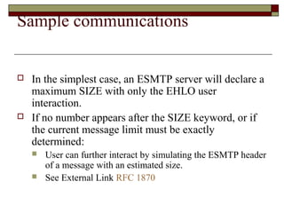 Sample communications
 In the simplest case, an ESMTP server will declare a
maximum SIZE with only the EHLO user
interaction.
 If no number appears after the SIZE keyword, or if
the current message limit must be exactly
determined:
 User can further interact by simulating the ESMTP header
of a message with an estimated size.
 See External Link RFC 1870
 