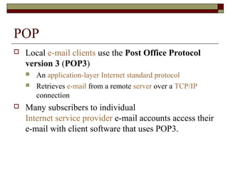 POP
 Local e-mail clients use the Post Office Protocol
version 3 (POP3)
 An application-layer Internet standard protocol
 Retrieves e-mail from a remote server over a TCP/IP
connection
 Many subscribers to individual
Internet service provider e-mail accounts access their
e-mail with client software that uses POP3.
 