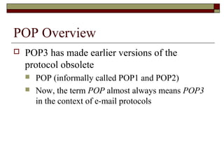 POP Overview
 POP3 has made earlier versions of the
protocol obsolete
 POP (informally called POP1 and POP2)
 Now, the term POP almost always means POP3
in the context of e-mail protocols
 