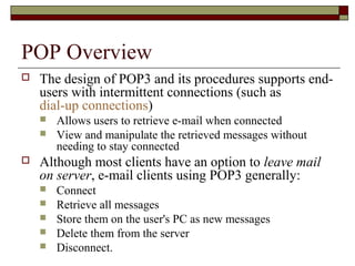 POP Overview
 The design of POP3 and its procedures supports end-
users with intermittent connections (such as
dial-up connections)
 Allows users to retrieve e-mail when connected
 View and manipulate the retrieved messages without
needing to stay connected
 Although most clients have an option to leave mail
on server, e-mail clients using POP3 generally:
 Connect
 Retrieve all messages
 Store them on the user's PC as new messages
 Delete them from the server
 Disconnect.
 