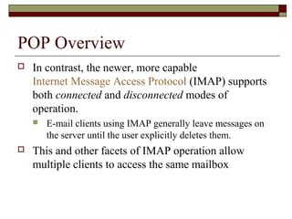 POP Overview
 In contrast, the newer, more capable
Internet Message Access Protocol (IMAP) supports
both connected and disconnected modes of
operation.
 E-mail clients using IMAP generally leave messages on
the server until the user explicitly deletes them.
 This and other facets of IMAP operation allow
multiple clients to access the same mailbox
 