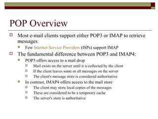 POP Overview
 Most e-mail clients support either POP3 or IMAP to retrieve
messages
 Few Internet Service Providers (ISPs) support IMAP
 The fundamental difference between POP3 and IMAP4:
 POP3 offers access to a mail drop
 Mail exists on the server until it is collected by the client
 If the client leaves some or all messages on the server
 The client's message store is considered authoritative
 In contrast, IMAP4 offers access to the mail store
 The client may store local copies of the messages
 These are considered to be a temporary cache
 The server's store is authoritative
 