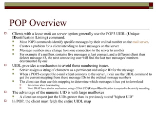 POP Overview
 Clients with a leave mail on server option generally use the POP3 UIDL (Unique
IDentification Listing) command.
 Most POP3 commands identify specific messages by their ordinal number on the mail server.
 Creates a problem for a client intending to leave messages on the server
 Message numbers may change from one connection to the server to another
 For example if a mailbox contains five messages at last connect, and a different client then
deletes message #3, the next connecting user will find the last two messages' numbers
decremented by one
 UIDL provides a mechanism to avoid these numbering issues.
 Server assigns a string of characters as a permanent and unique ID for the message
 When a POP3-compatible e-mail client connects to the server, it can use the UIDL command to
get the current mapping from these message IDs to the ordinal message numbers
 The client can then use this mapping to determine which messages it has yet to download
 Saves time when downloading
 Note: IMAP has a similar mechanism, using a 32-bit UID (Unique IDentifier) that is required to be strictly ascending.
 The advantage of the numeric UID is with large mailboxes
 A client can request just the UIDs greater than its previously stored "highest UID"
 In POP, the client must fetch the entire UIDL map
 
