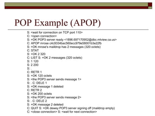POP Example (APOP)
S: <wait for connection on TCP port 110>
C: <open connection>
S: +OK POP3 server ready <1896.697170952@dbc.mtview.ca.us>
C: APOP mrose c4c9334bac560ecc979e58001b3e22fb
S: +OK mrose's maildrop has 2 messages (320 octets)
C: STAT
S: +OK 2 320
C: LIST S: +OK 2 messages (320 octets)
S: 1 120
S: 2 200
S: .
C: RETR 1
S: +OK 120 octets
S: <the POP3 server sends message 1>
S: . C: DELE 1
S: +OK message 1 deleted
C: RETR 2
S: +OK 200 octets
S: <the POP3 server sends message 2>
S: . C: DELE 2
S: +OK message 2 deleted
C: QUIT S: +OK dewey POP3 server signing off (maildrop empty)
C: <close connection> S: <wait for next connection>
 