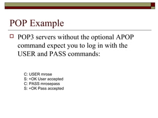POP Example
 POP3 servers without the optional APOP
command expect you to log in with the
USER and PASS commands:
C: USER mrose
S: +OK User accepted
C: PASS mrosepass
S: +OK Pass accepted
 