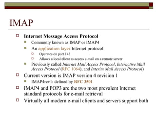 IMAP
 Internet Message Access Protocol
 Commonly known as IMAP or IMAP4
 An application layer Internet protocol
 Operates on port 143
 Allows a local client to access e-mail on a remote server
 Previously called Internet Mail Access Protocol, Interactive Mail
Access Protocol (RFC 1064), and Interim Mail Access Protocol)
 Current version is IMAP version 4 revision 1
 IMAP4rev1: defined by RFC 3501
 IMAP4 and POP3 are the two most prevalent Internet
standard protocols for e-mail retrieval
 Virtually all modern e-mail clients and servers support both
 