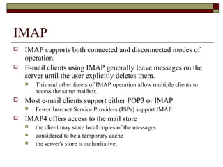 IMAP
 IMAP supports both connected and disconnected modes of
operation.
 E-mail clients using IMAP generally leave messages on the
server until the user explicitly deletes them.
 This and other facets of IMAP operation allow multiple clients to
access the same mailbox.
 Most e-mail clients support either POP3 or IMAP
 Fewer Internet Service Providers (ISPs) support IMAP.
 IMAP4 offers access to the mail store
 the client may store local copies of the messages
 considered to be a temporary cache
 the server's store is authoritative.
 