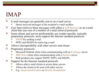IMAP
 E-mail messages are generally sent to an e-mail server
 Stores received messages in the recipient's e-mail mailbox
 User later retrieves these messages with either a web browser or an e-mail
client that uses one of a number of e-mail retrieval protocols.
 Some clients and servers preferentially use vendor specific, typically
proprietary protocols, most support the Internet standard protocols
 SMTP for sending e-mail
 POP3 and IMAP4 for retrieving e-mail
 Allows interoperability with other servers and clients
 Proprietary protocols:
 Microsoft Outlook client when communicating with an Exchange server
 IBM Notes client when communicating with a Domino server
 Both products also support SMTP, POP3, and IMAP4.
 Support for the Internet standard protocols
 Allows other e-mail clients to access these servers
 Allows the clients to be used with other servers
 E.g. Qualcomm's Eudora or Mozilla Thunderbird
 