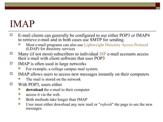 IMAP
 E-mail clients can generally be configured to use either POP3 or IMAP4
to retrieve e-mail and in both cases use SMTP for sending.
 Most e-mail programs can also use Lightweight Directory Access Protocol
(LDAP) for directory services
 Many (if not most) subscribers to individual ISP e-mail accounts access
their e-mail with client software that uses POP3
 IMAP is often used in large networks
 For example, a college campus mail system.
 IMAP allows users to access new messages instantly on their computers
 The mail is stored on the network
 With POP3, users either
 download the e-mail to their computer
 access it via the web.
 Both methods take longer than IMAP
 User must either download any new mail or "refresh" the page to see the new
messages.
 