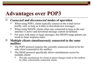 Advantages over POP3
 Connected and disconnected modes of operation
 When using POP3, clients typically connect to the e-mail server
briefly, only as long as it takes to download new messages.
 When using IMAP4, clients often stay connected as long as the user
interface is active and download message content on demand.
 For users with many or large messages, this IMAP4 usage pattern can
result in faster response times.
 Multiple clients simultaneously connected to the same
mailbox
 The POP3 protocol requires the currently connected client to be the
only client connected to the mailbox.
 The IMAP protocol specifically allows simultaneous access by
multiple clients
 Provides mechanisms for clients to detect changes made to the mailbox
by other, concurrently connected, clients
 