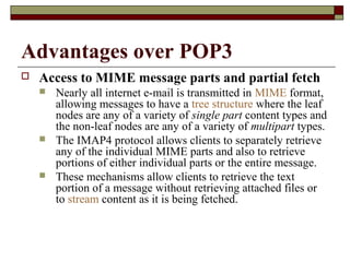Advantages over POP3
 Access to MIME message parts and partial fetch
 Nearly all internet e-mail is transmitted in MIME format,
allowing messages to have a tree structure where the leaf
nodes are any of a variety of single part content types and
the non-leaf nodes are any of a variety of multipart types.
 The IMAP4 protocol allows clients to separately retrieve
any of the individual MIME parts and also to retrieve
portions of either individual parts or the entire message.
 These mechanisms allow clients to retrieve the text
portion of a message without retrieving attached files or
to stream content as it is being fetched.
 