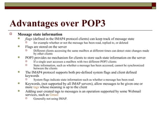 Advantages over POP3
 Message state information
 flags (defined in the IMAP4 protocol clients) can keep track of message state
 for example whether or not the message has been read, replied to, or deleted
 Flags are stored on the server
 Different clients accessing the same mailbox at different times can detect state changes made
by other clients
 POP3 provides no mechanism for clients to store such state information on the server
 If a single user accesses a mailbox with two different POP3 clients
 State information, such as whether a message has been accessed, cannot be synchronized
between the clients
 The IMAP4 protocol supports both pre-defined system flags and client defined
keywords
 System flags indicate state information such as whether a message has been read.
 Keywords, (not supported by all IMAP servers), allow messages to be given one or
more tags whose meaning is up to the client
 Adding user created tags to messages is an operation supported by some Webmail
services, such as Gmail
 Generally not using IMAP.
 