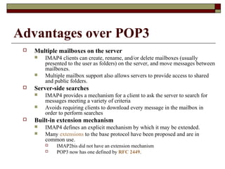 Advantages over POP3
 Multiple mailboxes on the server
 IMAP4 clients can create, rename, and/or delete mailboxes (usually
presented to the user as folders) on the server, and move messages between
mailboxes.
 Multiple mailbox support also allows servers to provide access to shared
and public folders.
 Server-side searches
 IMAP4 provides a mechanism for a client to ask the server to search for
messages meeting a variety of criteria
 Avoids requiring clients to download every message in the mailbox in
order to perform searches
 Built-in extension mechanism
 IMAP4 defines an explicit mechanism by which it may be extended.
 Many extensions to the base protocol have been proposed and are in
common use.
 IMAP2bis did not have an extension mechanism
 POP3 now has one defined by RFC 2449.
 