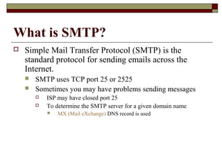 What is SMTP?
 Simple Mail Transfer Protocol (SMTP) is the
standard protocol for sending emails across the
Internet.
 SMTP uses TCP port 25 or 2525
 Sometimes you may have problems sending messages
 ISP may have closed port 25
 To determine the SMTP server for a given domain name
 MX (Mail eXchange) DNS record is used
 