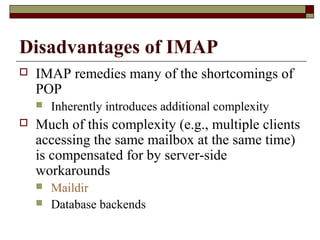 Disadvantages of IMAP
 IMAP remedies many of the shortcomings of
POP
 Inherently introduces additional complexity
 Much of this complexity (e.g., multiple clients
accessing the same mailbox at the same time)
is compensated for by server-side
workarounds
 Maildir
 Database backends
 