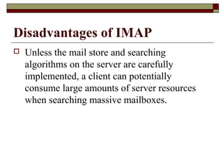 Disadvantages of IMAP
 Unless the mail store and searching
algorithms on the server are carefully
implemented, a client can potentially
consume large amounts of server resources
when searching massive mailboxes.
 