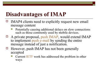 Disadvantages of IMAP
 IMAP4 clients need to explicitly request new email
message content
 Potentially causing additional delays on slow connections
such as those commonly used by mobile devices.
 A private proposal, push IMAP, would extend IMAP
to implement push e-mail by sending the entire
message instead of just a notification.
 However, push IMAP has not been generally
accepted
 Current IETF work has addressed the problem in other
ways
 
