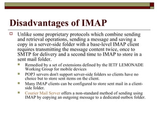 Disadvantages of IMAP
 Unlike some proprietary protocols which combine sending
and retrieval operations, sending a message and saving a
copy in a server-side folder with a base-level IMAP client
requires transmitting the message content twice, once to
SMTP for delivery and a second time to IMAP to store in a
sent mail folder.
 Remedied by a set of extensions defined by the IETF LEMONADE
Working Group for mobile devices
 POP3 servers don't support server-side folders so clients have no
choice but to store sent items on the client.
 Many IMAP clients can be configured to store sent mail in a client-
side folder.
 Courier Mail Server offers a non-standard method of sending using
IMAP by copying an outgoing message to a dedicated outbox folder.
 