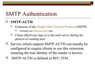 SMTP Authentication
 SMTP-AUTH
 Extension of the Simple Mail Transfer Protocol (SMTP)
 Includes an authentication step
 Client effectively logs in to the mail server during the
process of sending mail
 Servers which support SMTP-AUTH can usually be
configured to require clients to use this extension,
ensuring the true identity of the sender is known.
 SMTP-AUTH is defined in RFC 2554.
 