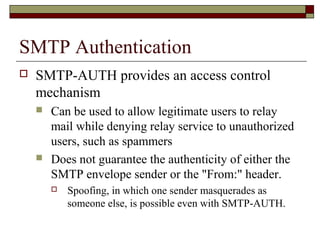 SMTP Authentication
 SMTP-AUTH provides an access control
mechanism
 Can be used to allow legitimate users to relay
mail while denying relay service to unauthorized
users, such as spammers
 Does not guarantee the authenticity of either the
SMTP envelope sender or the "From:" header.
 Spoofing, in which one sender masquerades as
someone else, is possible even with SMTP-AUTH.
 