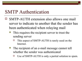 SMTP Authentication
 SMTP-AUTH extension also allows one mail
server to indicate to another that the sender has
been authenticated when relaying mail
 This requires the recipient server to trust the
sending server
 This aspect of SMTP-AUTH is rarely used on the
Internet.
 The recipient of an e-mail message cannot tell
whether the sender was authenticated
 Use of SMTP-AUTH is only a partial solution to spam.
 